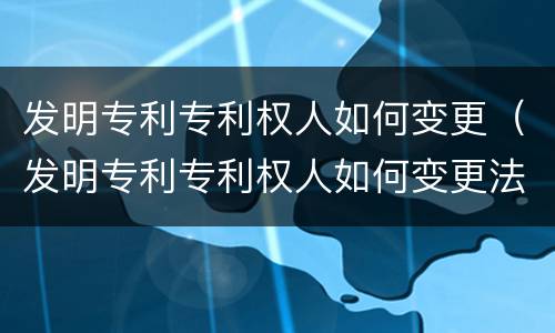发明专利专利权人如何变更（发明专利专利权人如何变更法人）
