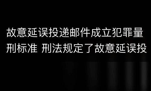 故意延误投递邮件成立犯罪量刑标准 刑法规定了故意延误投递邮件罪