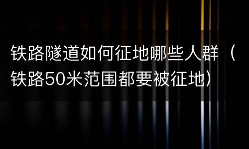 铁路隧道如何征地哪些人群（铁路50米范围都要被征地）