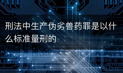 刑法中生产伪劣兽药罪是以什么标准量刑的