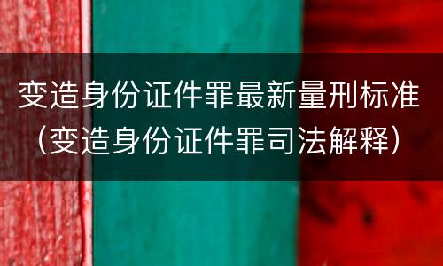 变造身份证件罪最新量刑标准（变造身份证件罪司法解释）