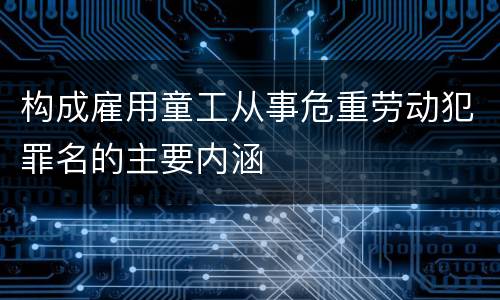构成雇用童工从事危重劳动犯罪名的主要内涵