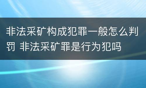 非法采矿构成犯罪一般怎么判罚 非法采矿罪是行为犯吗