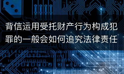 背信运用受托财产行为构成犯罪的一般会如何追究法律责任