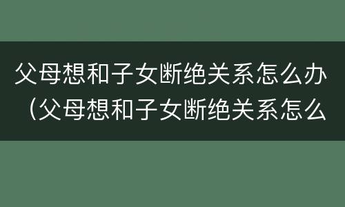 父母想和子女断绝关系怎么办（父母想和子女断绝关系怎么办呢）