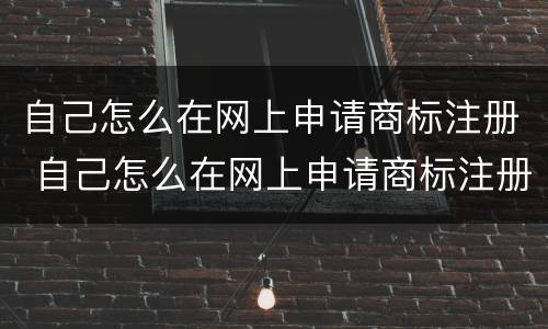 自己怎么在网上申请商标注册 自己怎么在网上申请商标注册证书