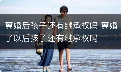 离婚后孩子还有继承权吗 离婚了以后孩子还有继承权吗