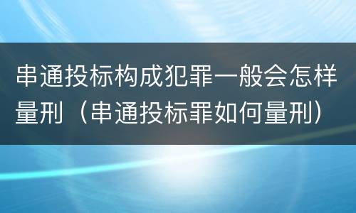 串通投标构成犯罪一般会怎样量刑（串通投标罪如何量刑）