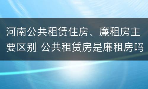 河南公共租赁住房、廉租房主要区别 公共租赁房是廉租房吗