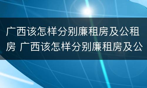 广西该怎样分别廉租房及公租房 广西该怎样分别廉租房及公租房的区别