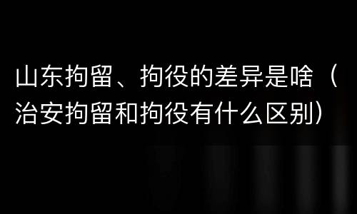 山东拘留、拘役的差异是啥（治安拘留和拘役有什么区别）