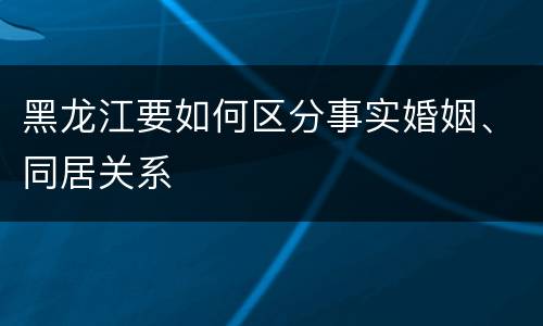 黑龙江要如何区分事实婚姻、同居关系