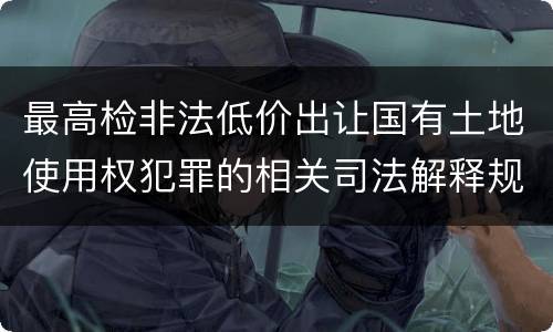 最高检非法低价出让国有土地使用权犯罪的相关司法解释规定包括什么