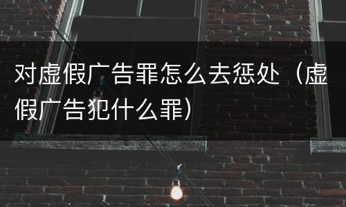 对虚假广告罪怎么去惩处（虚假广告犯什么罪）