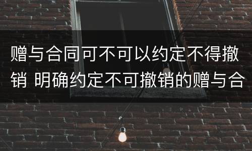 赠与合同可不可以约定不得撤销 明确约定不可撤销的赠与合同