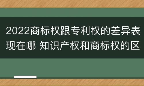 2022商标权跟专利权的差异表现在哪 知识产权和商标权的区别