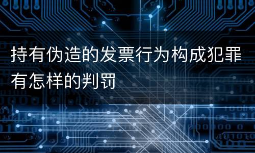 持有伪造的发票行为构成犯罪有怎样的判罚