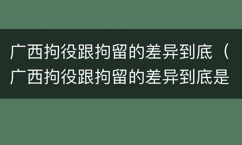 广西拘役跟拘留的差异到底（广西拘役跟拘留的差异到底是什么）