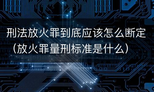刑法放火罪到底应该怎么断定（放火罪量刑标准是什么）