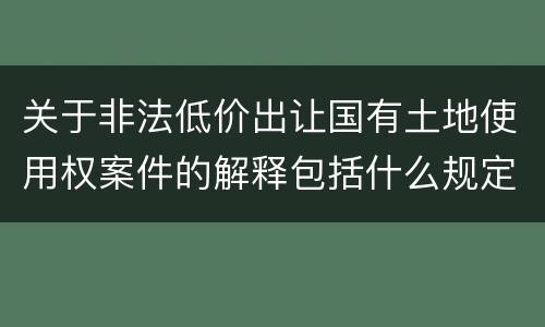 关于非法低价出让国有土地使用权案件的解释包括什么规定