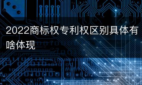 2022商标权专利权区别具体有啥体现
