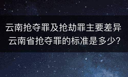 云南抢夺罪及抢劫罪主要差异 云南省抢夺罪的标准是多少?