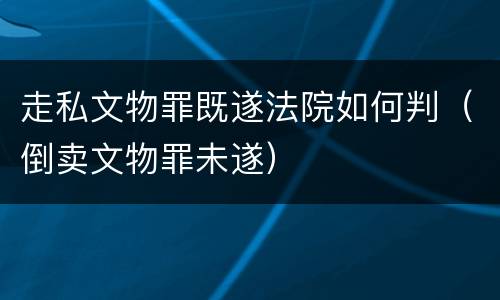 走私文物罪既遂法院如何判（倒卖文物罪未遂）