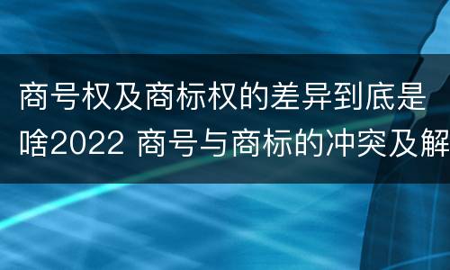 商号权及商标权的差异到底是啥2022 商号与商标的冲突及解决措施