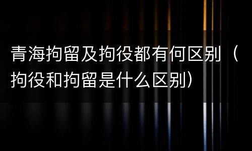 青海拘留及拘役都有何区别（拘役和拘留是什么区别）