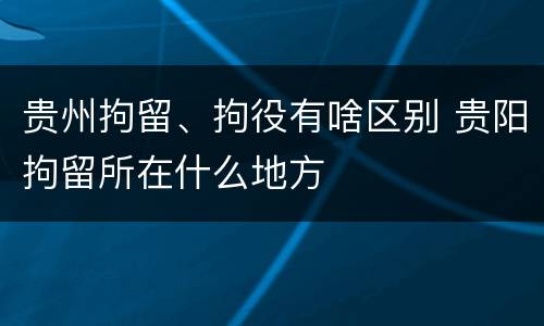 贵州拘留、拘役有啥区别 贵阳拘留所在什么地方