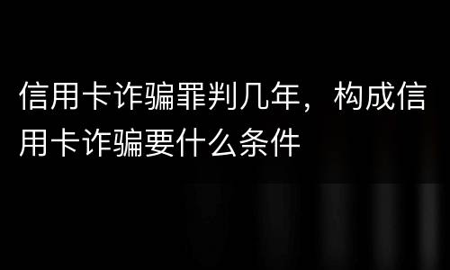 信用卡诈骗罪判几年，构成信用卡诈骗要什么条件