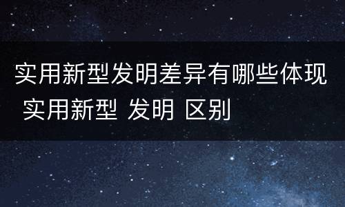 实用新型发明差异有哪些体现 实用新型 发明 区别