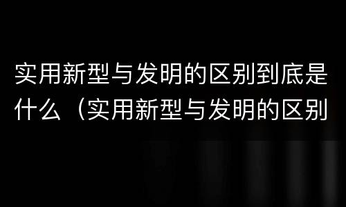 实用新型与发明的区别到底是什么（实用新型与发明的区别到底是什么呢）