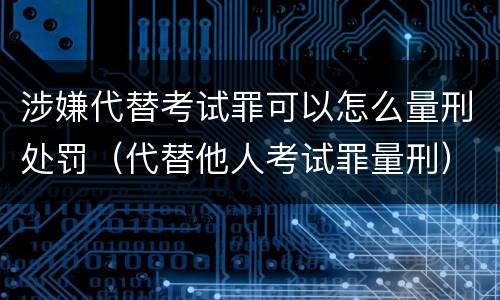 涉嫌代替考试罪可以怎么量刑处罚（代替他人考试罪量刑）