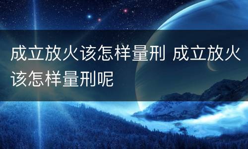 成立放火该怎样量刑 成立放火该怎样量刑呢