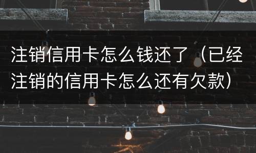 注销信用卡怎么钱还了（已经注销的信用卡怎么还有欠款）