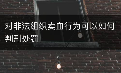 对非法组织卖血行为可以如何判刑处罚