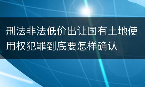 刑法非法低价出让国有土地使用权犯罪到底要怎样确认