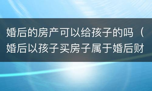 婚后的房产可以给孩子的吗（婚后以孩子买房子属于婚后财产吗?）