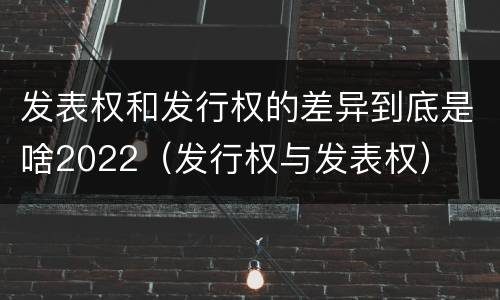 发表权和发行权的差异到底是啥2022（发行权与发表权）