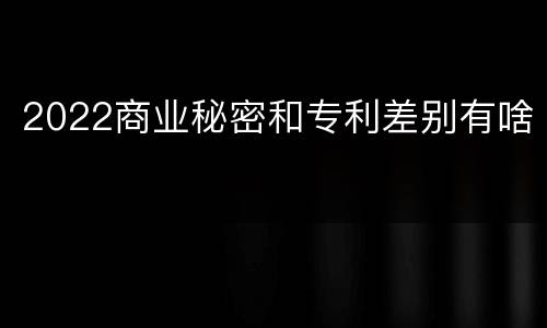 2022商业秘密和专利差别有啥
