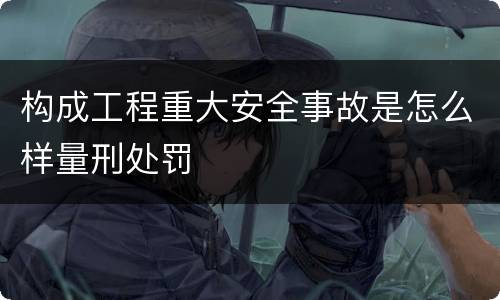 构成工程重大安全事故是怎么样量刑处罚