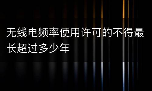 无线电频率使用许可的不得最长超过多少年