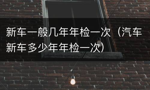 新车一般几年年检一次（汽车新车多少年年检一次）