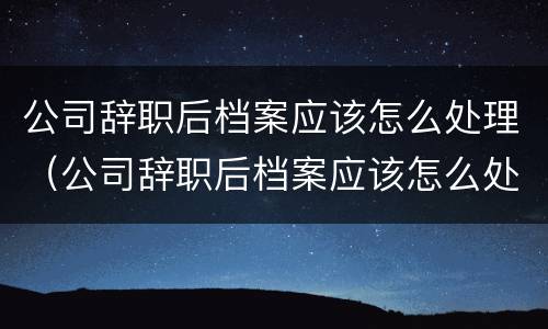公司辞职后档案应该怎么处理（公司辞职后档案应该怎么处理呢）