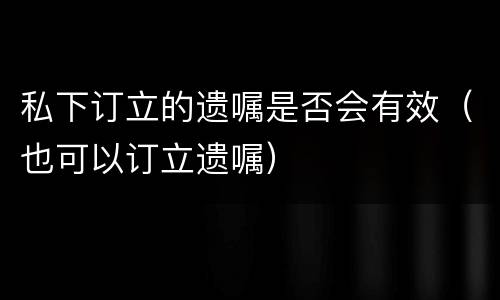 私下订立的遗嘱是否会有效（也可以订立遗嘱）