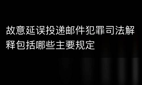 故意延误投递邮件犯罪司法解释包括哪些主要规定
