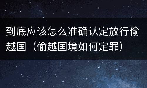 到底应该怎么准确认定放行偷越国（偷越国境如何定罪）