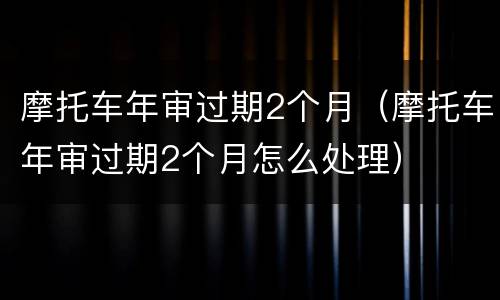 摩托车年审过期2个月（摩托车年审过期2个月怎么处理）