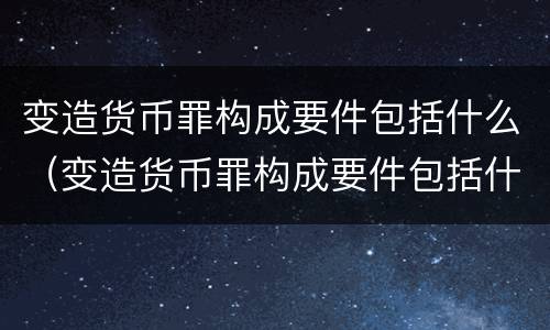 变造货币罪构成要件包括什么（变造货币罪构成要件包括什么内容）